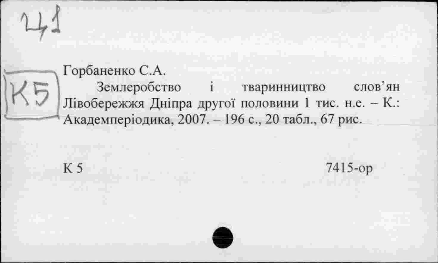 ﻿ЦІ
-■ -, Горбаненко С.А.
'7 Р" Землеробство і тваринництво слов’ян
' » Лівобережжя Дніпра другої половини 1 тис. н.е. - К.: '-----Академперіодика, 2007. - 196 с., 20 табл., 67 рис.
К5
7415-ор